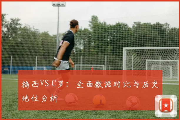 梅西VS C罗:全面数据对比与历史地位分析