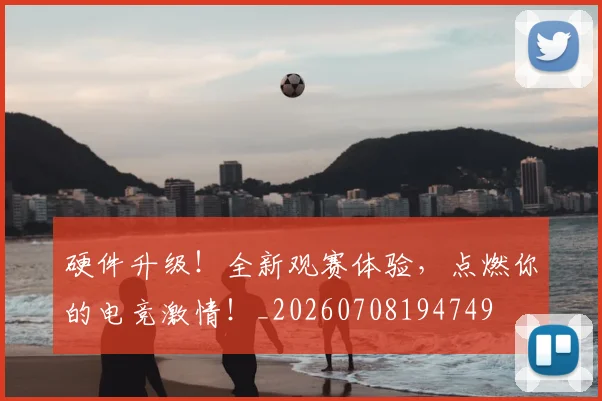 硬件升级!全新观赛体验,点燃你的电竞激情!_20260708194749