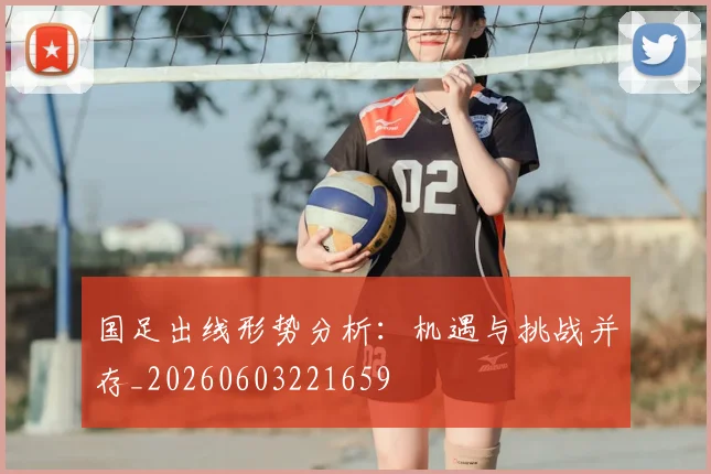 国足出线形势分析:机遇与挑战并存_20260603221659