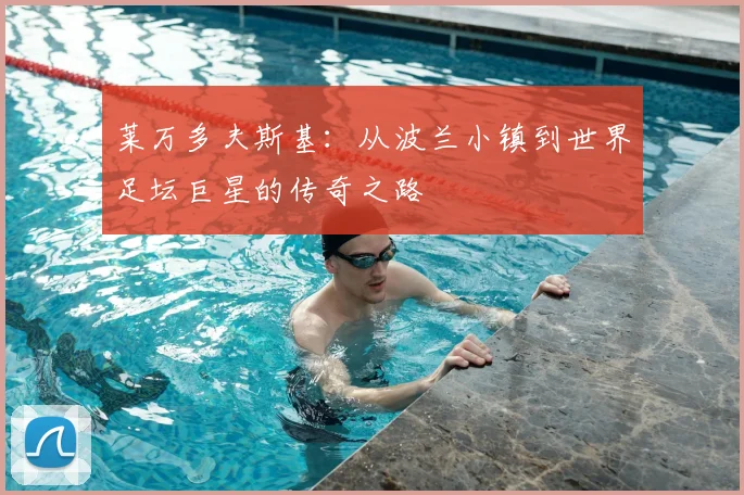 莱万多夫斯基:从波兰小镇到世界足坛巨星的传奇之路