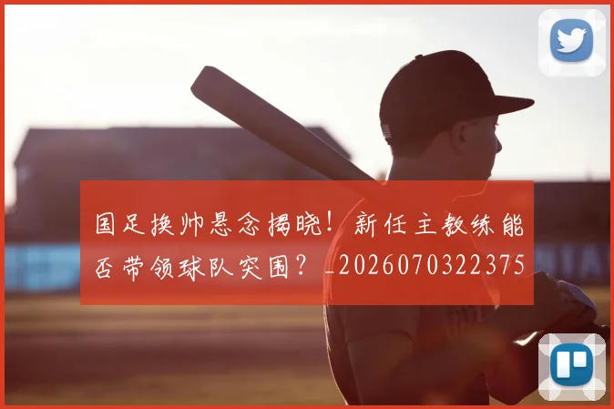 国足换帅悬念揭晓!新任主教练能否带领球队突围?_20260703223757