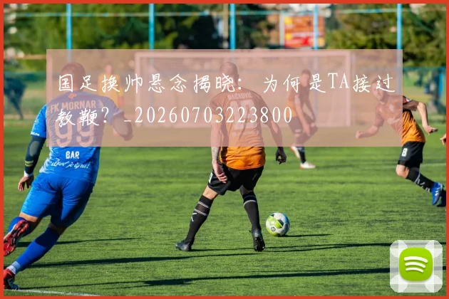 国足换帅悬念揭晓:为何是TA接过教鞭?_20260703223800