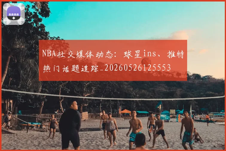 NBA社交媒体动态：球星ins、推特热门话题追踪_20260526125553