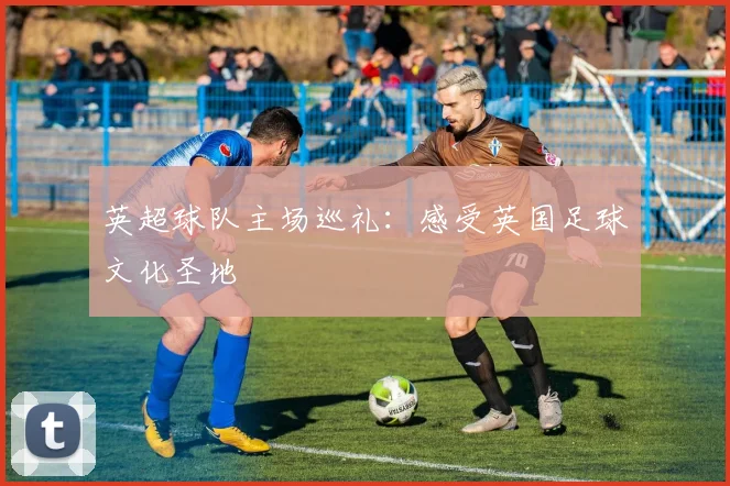 英超球队主场巡礼:感受英国足球文化圣地