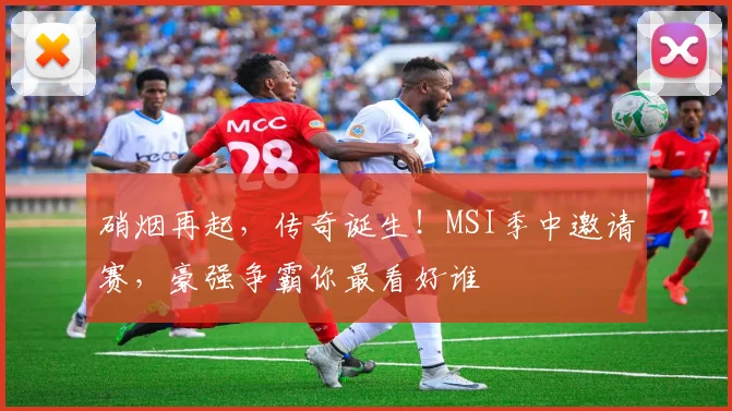硝烟再起，传奇诞生！MSI季中邀请赛，豪强争霸你最看好谁