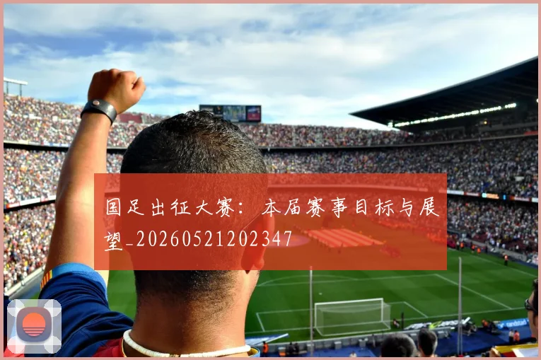 国足出征大赛:本届赛事目标与展望_20260521202347