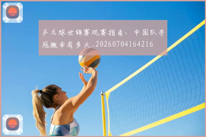 乒乓球世锦赛观赛指南，中国队夺冠概率有多大_20260704164216