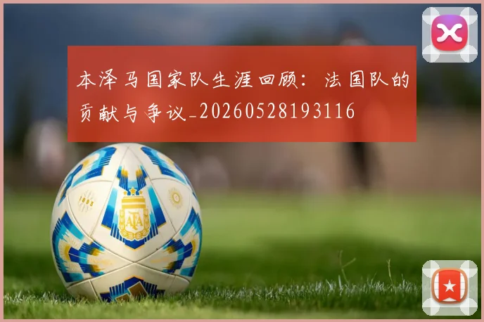 本泽马国家队生涯回顾:法国队的贡献与争议_20260528193116