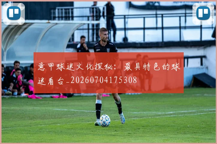 意甲球迷文化探秘：最具特色的球迷看台_20260704175308