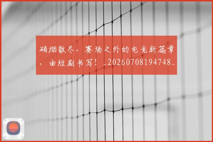 硝烟散尽，赛场之外的电竞新篇章，由短剧书写！_20260708194748_20260802164331