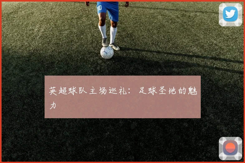 英超球队主场巡礼:足球圣地的魅力