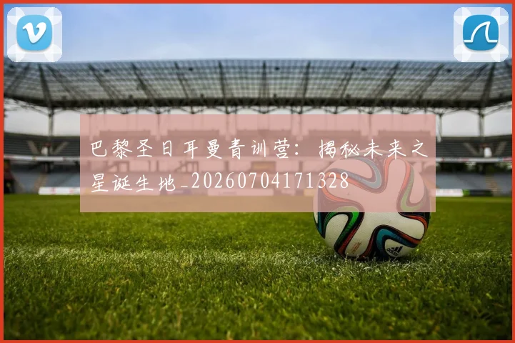 巴黎圣日耳曼青训营:揭秘未来之星诞生地_20260704171328