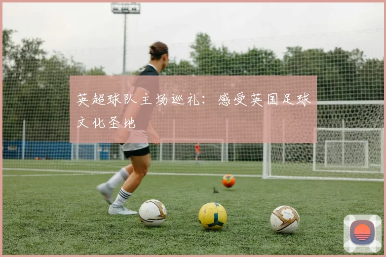 英超球队主场巡礼:感受英国足球文化圣地