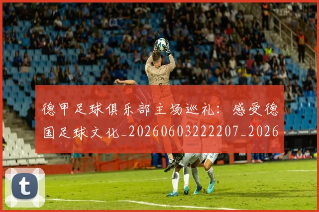 德甲足球俱乐部主场巡礼：感受德国足球文化_20260603222207_20260722162502