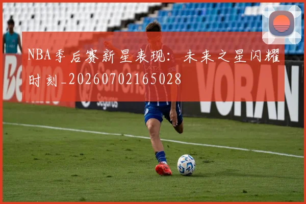 NBA季后赛新星表现:未来之星闪耀时刻_20260702165028