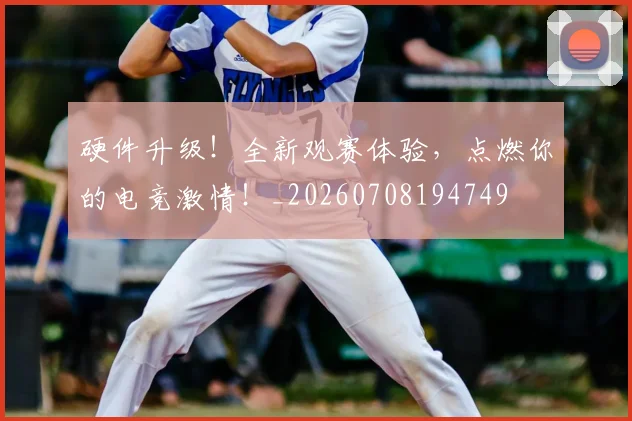 硬件升级!全新观赛体验,点燃你的电竞激情!_20260708194749