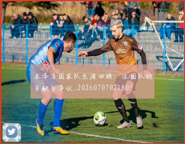 本泽马国家队生涯回顾:法国队的贡献与争议_20260707021805